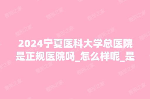 2024宁夏医科大学总医院是正规医院吗_怎么样呢_是公立医院吗