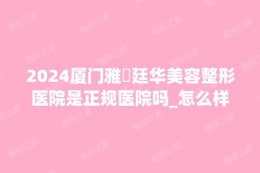 2024厦门雅偲廷华美容整形医院是正规医院吗_怎么样呢_是公立医院吗