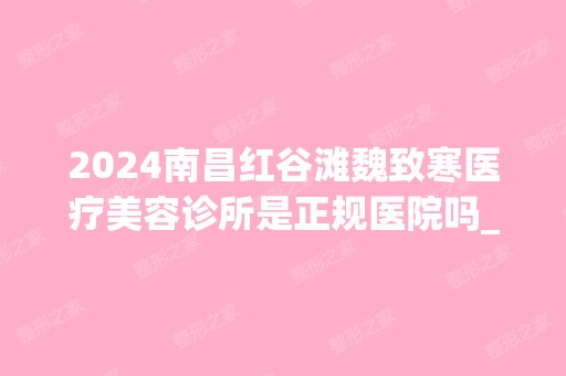 2024南昌红谷滩魏致寒医疗美容诊所是正规医院吗_怎么样呢_是公立医院吗