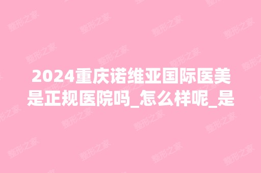 2024重庆诺维亚国际医美是正规医院吗_怎么样呢_是公立医院吗