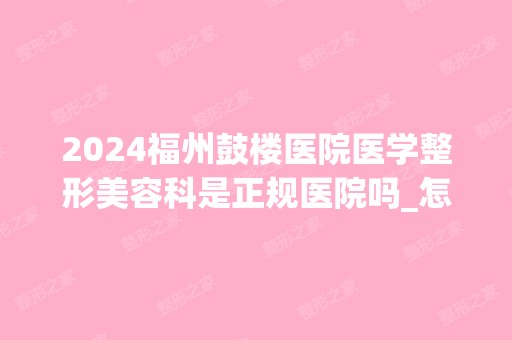 2024福州鼓楼医院医学整形美容科是正规医院吗_怎么样呢_是公立医院吗