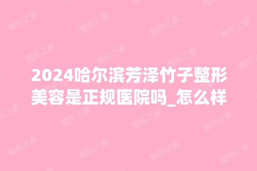 2024哈尔滨芳泽竹子整形美容是正规医院吗_怎么样呢_是公立医院吗