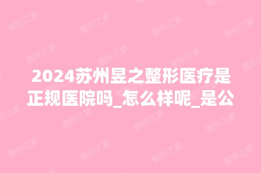 2024苏州昱之整形医疗是正规医院吗_怎么样呢_是公立医院吗