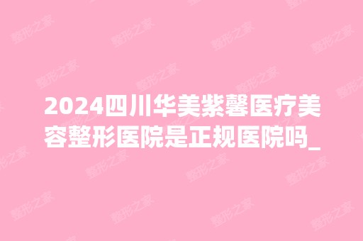 2024四川华美紫馨医疗美容整形医院是正规医院吗_怎么样呢_是公立医院吗