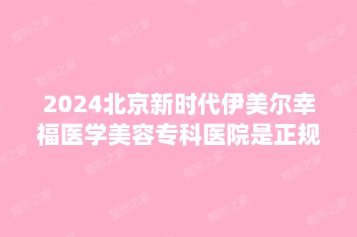 2024北京新时代伊美尔幸福医学美容专科医院是正规医院吗_怎么样呢_是公立医院吗