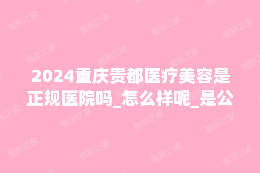 2024重庆贵都医疗美容是正规医院吗_怎么样呢_是公立医院吗