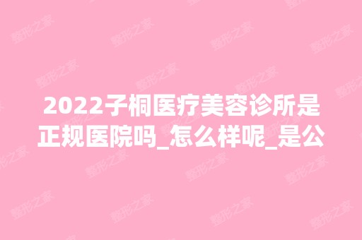 2024子桐医疗美容诊所是正规医院吗_怎么样呢_是公立医院吗