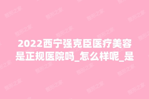 2024西宁强克臣医疗美容是正规医院吗_怎么样呢_是公立医院吗