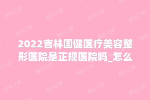 2024吉林国健医疗美容整形医院是正规医院吗_怎么样呢_是公立医院吗