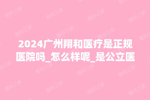 2024广州翔和医疗是正规医院吗_怎么样呢_是公立医院吗