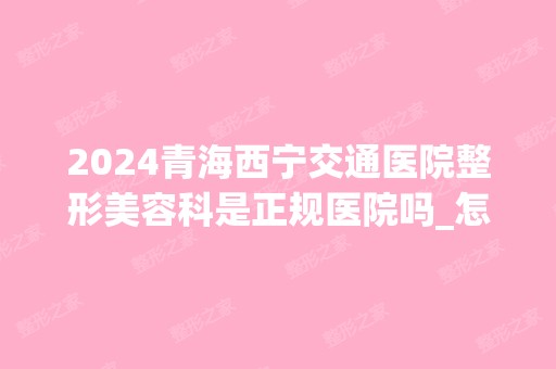 2024青海西宁交通医院整形美容科是正规医院吗_怎么样呢_是公立医院吗