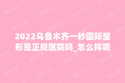 2024乌鲁木齐一秒国际整形是正规医院吗_怎么样呢_是公立医院吗