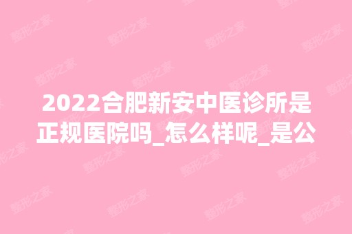 2024合肥新安中医诊所是正规医院吗_怎么样呢_是公立医院吗