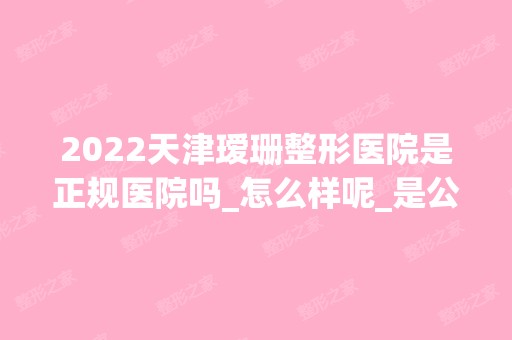 2024天津瑷珊整形医院是正规医院吗_怎么样呢_是公立医院吗