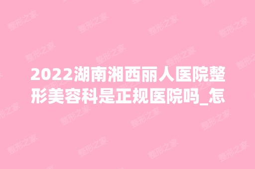 2024湖南湘西丽人医院整形美容科是正规医院吗_怎么样呢_是公立医院吗