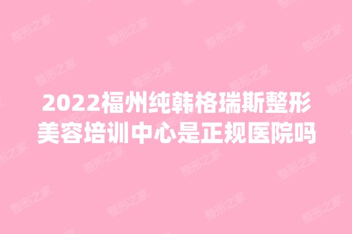 2024福州纯韩格瑞斯整形美容培训中心是正规医院吗_怎么样呢_是公立医院吗