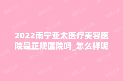 2024南宁亚太医疗美容医院是正规医院吗_怎么样呢_是公立医院吗