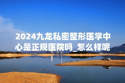 2024九龙私密整形医学中心是正规医院吗_怎么样呢_是公立医院吗