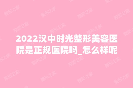 2024汉中时光整形美容医院是正规医院吗_怎么样呢_是公立医院吗