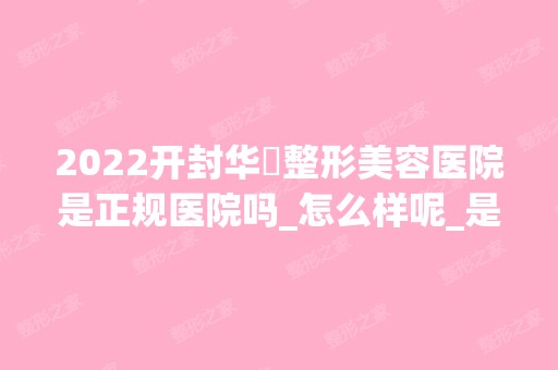 2024开封华億整形美容医院是正规医院吗_怎么样呢_是公立医院吗