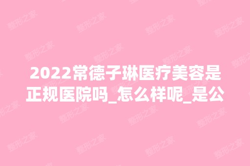 2024常德子琳医疗美容是正规医院吗_怎么样呢_是公立医院吗