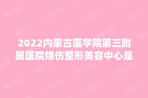 2024内蒙古医学院第三附属医院烧伤整形美容中心是正规医院吗_怎么样呢_是公立医院吗