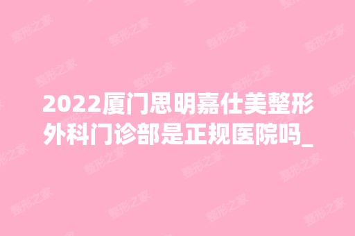 2024厦门思明嘉仕美整形外科门诊部是正规医院吗_怎么样呢_是公立医院吗