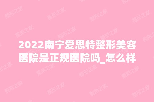 2024南宁爱思特整形美容医院是正规医院吗_怎么样呢_是公立医院吗