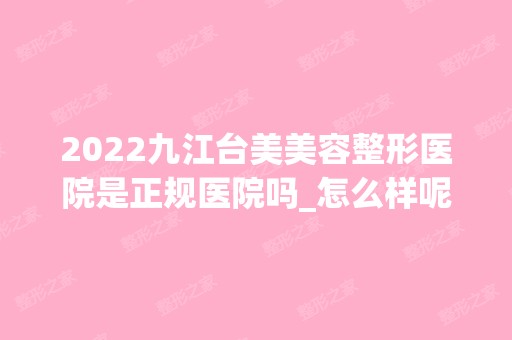 2024九江台美美容整形医院是正规医院吗_怎么样呢_是公立医院吗