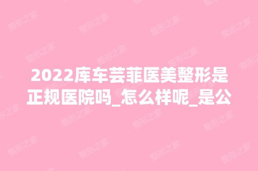 2024库车芸菲医美整形是正规医院吗_怎么样呢_是公立医院吗