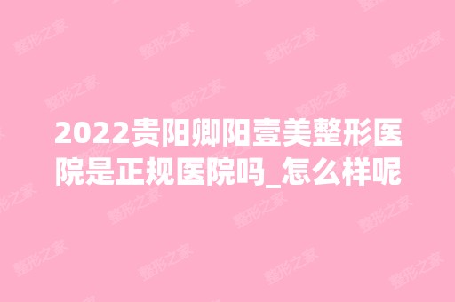 2024贵阳卿阳壹美整形医院是正规医院吗_怎么样呢_是公立医院吗