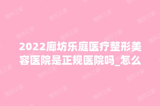 2024廊坊乐庭医疗整形美容医院是正规医院吗_怎么样呢_是公立医院吗