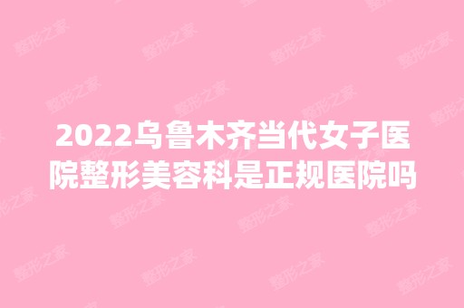 2024乌鲁木齐当代女子医院整形美容科是正规医院吗_怎么样呢_是公立医院吗