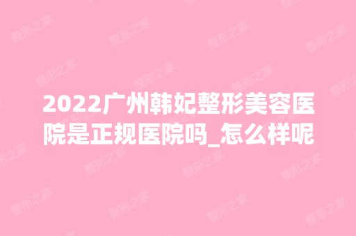 2024广州韩妃整形美容医院是正规医院吗_怎么样呢_是公立医院吗