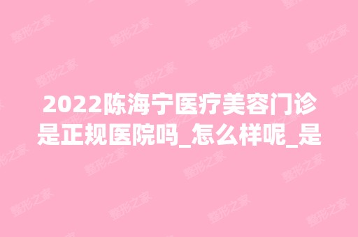 2024陈海宁医疗美容门诊是正规医院吗_怎么样呢_是公立医院吗