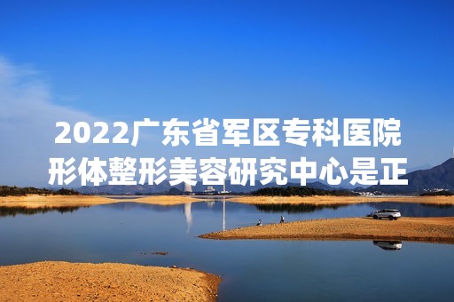 2024广东省军区专科医院形体整形美容研究中心是正规医院吗_怎么样呢_是公立医院吗