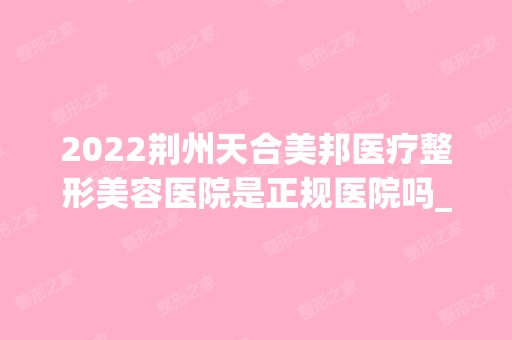 2024荆州天合美邦医疗整形美容医院是正规医院吗_怎么样呢_是公立医院吗