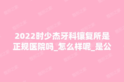 2024时少杰牙科镶复所是正规医院吗_怎么样呢_是公立医院吗