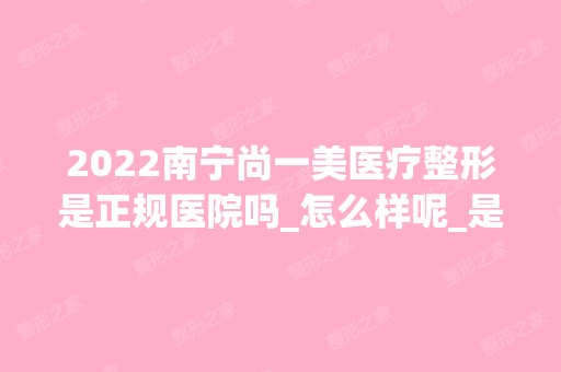 2024南宁尚一美医疗整形是正规医院吗_怎么样呢_是公立医院吗