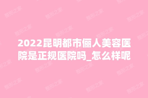 2024昆明都市俪人美容医院是正规医院吗_怎么样呢_是公立医院吗