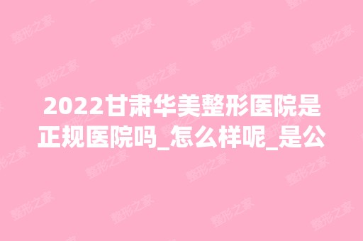 2024甘肃华美整形医院是正规医院吗_怎么样呢_是公立医院吗