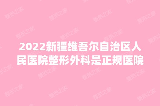 2024新疆维吾尔自治区人民医院整形外科是正规医院吗_怎么样呢_是公立医院吗