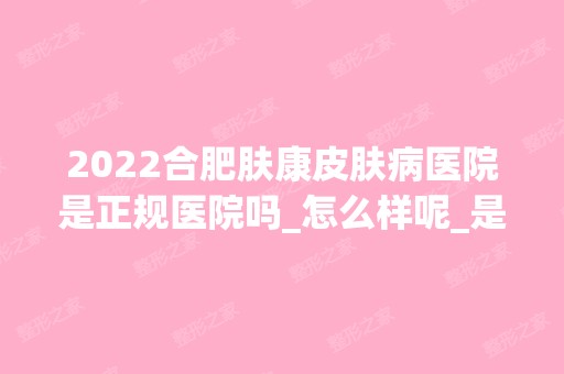 2024合肥肤康皮肤病医院是正规医院吗_怎么样呢_是公立医院吗