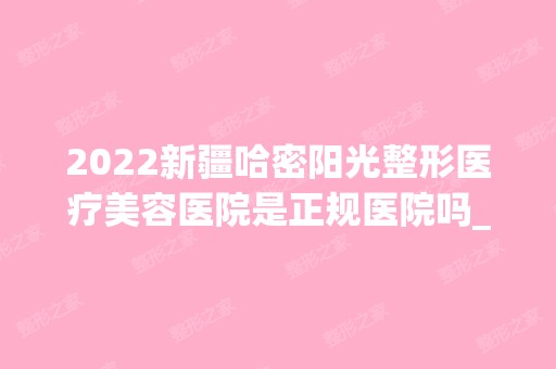 2024新疆哈密阳光整形医疗美容医院是正规医院吗_怎么样呢_是公立医院吗