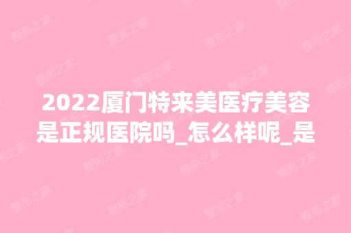 2024厦门特来美医疗美容是正规医院吗_怎么样呢_是公立医院吗