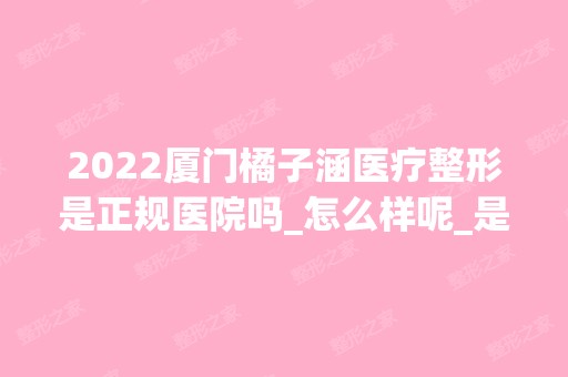 2024厦门橘子涵医疗整形是正规医院吗_怎么样呢_是公立医院吗