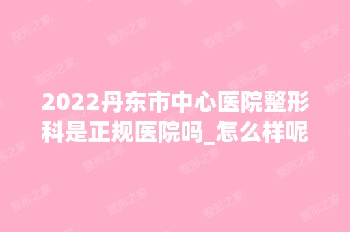 2024丹东市中心医院整形科是正规医院吗_怎么样呢_是公立医院吗