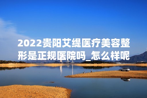 2024贵阳艾缇医疗美容整形是正规医院吗_怎么样呢_是公立医院吗