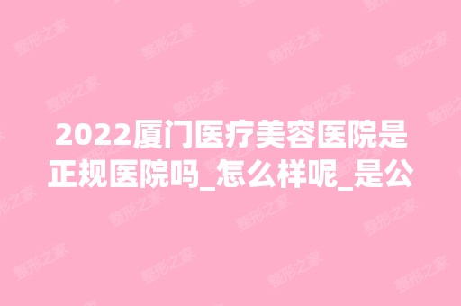 2024厦门医疗美容医院是正规医院吗_怎么样呢_是公立医院吗