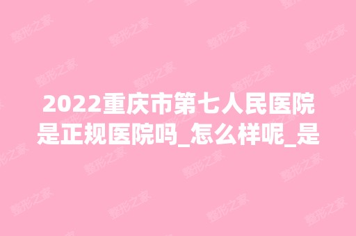 2024重庆市第七人民医院是正规医院吗_怎么样呢_是公立医院吗